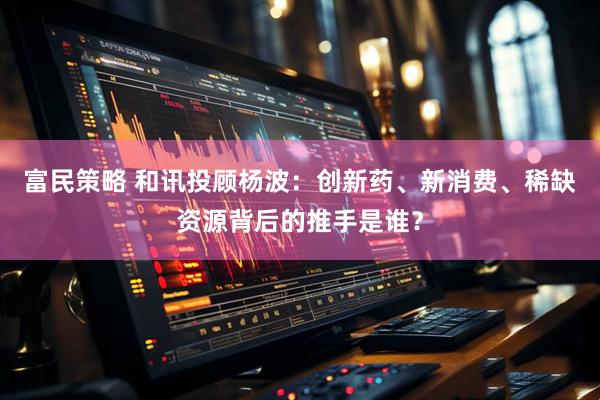富民策略 和讯投顾杨波：创新药、新消费、稀缺资源背后的推手是谁？