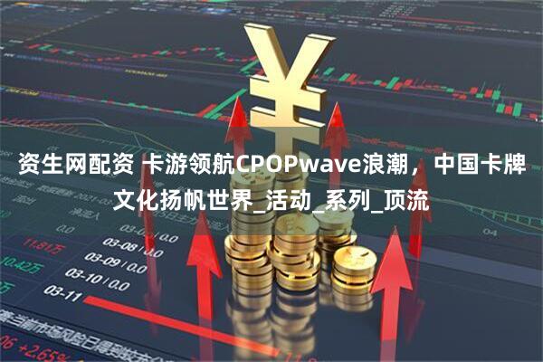 资生网配资 卡游领航CPOPwave浪潮，中国卡牌文化扬帆世界_活动_系列_顶流