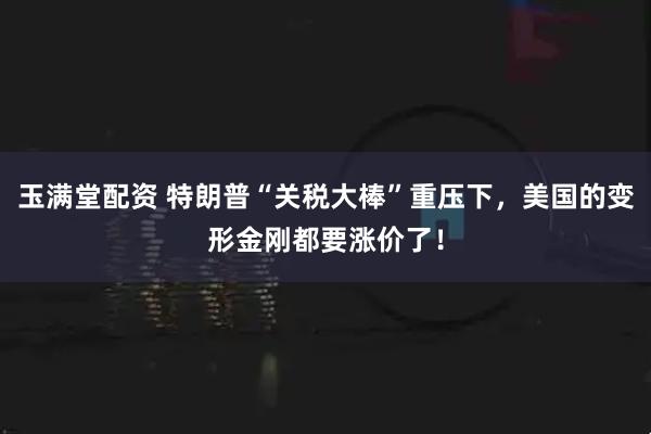 玉满堂配资 特朗普“关税大棒”重压下，美国的变形金刚都要涨价了！