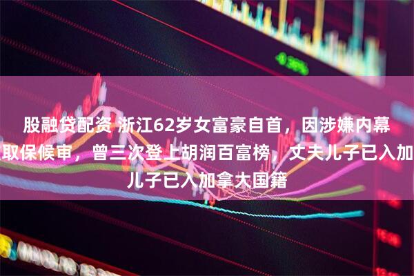 股融贷配资 浙江62岁女富豪自首，因涉嫌内幕交易等被取保候审，曾三次登上胡润百富榜，丈夫儿子已入加拿大国籍