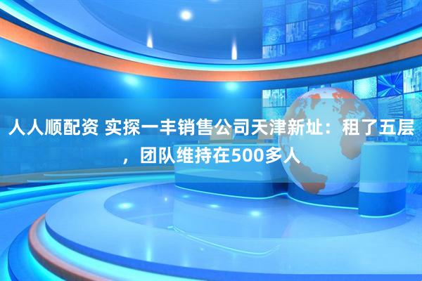 人人顺配资 实探一丰销售公司天津新址：租了五层，团队维持在500多人
