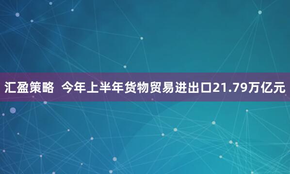 汇盈策略  今年上半年货物贸易进出口21.79万亿元