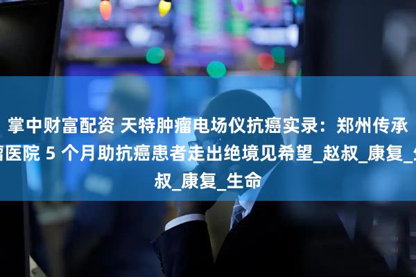 掌中财富配资 天特肿瘤电场仪抗癌实录：郑州传承肿瘤医院 5 个月助抗癌患者走出绝境见希望_赵叔_康复_生命