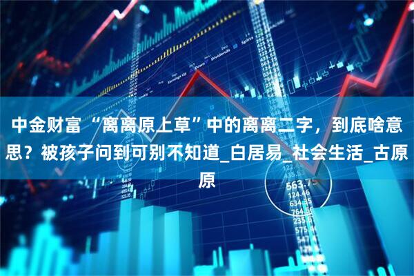 中金财富 “离离原上草”中的离离二字，到底啥意思？被孩子问到可别不知道_白居易_社会生活_古原