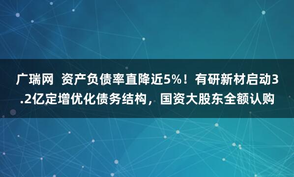 广瑞网  资产负债率直降近5%！有研新材启动3.2亿定增优化债务结构，国资大股东全额认购