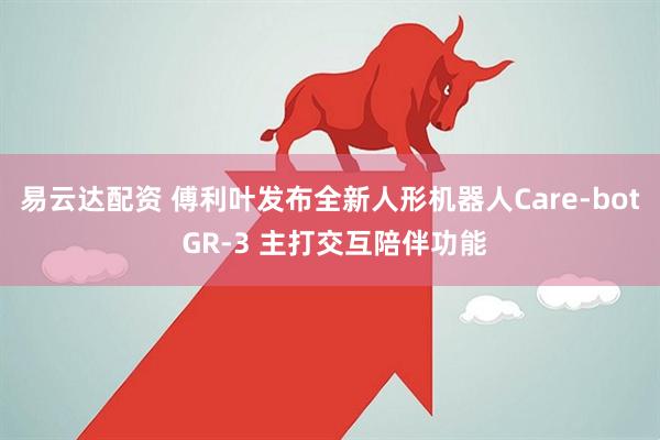 易云达配资 傅利叶发布全新人形机器人Care-bot GR-3 主打交互陪伴功能