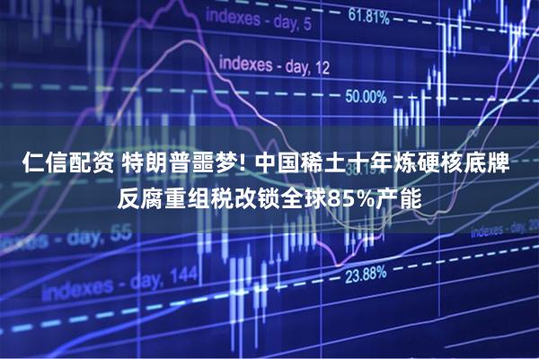 仁信配资 特朗普噩梦! 中国稀土十年炼硬核底牌 反腐重组税改锁全球85%产能