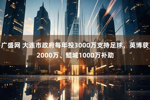 广盛网 大连市政府每年投3000万支持足球，英博获2000万、鲲城1000万补助