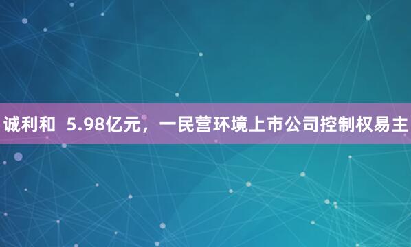 诚利和  5.98亿元，一民营环境上市公司控制权易主
