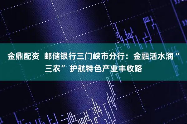 金鼎配资  邮储银行三门峡市分行：金融活水润“三农” 护航特色产业丰收路