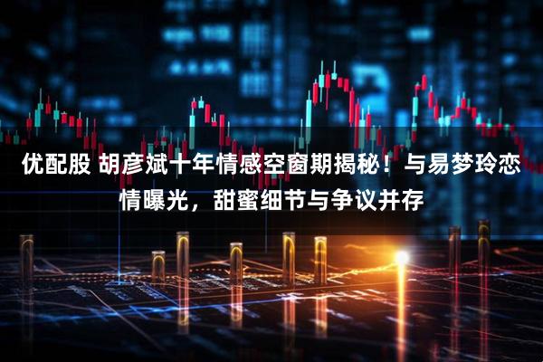 优配股 胡彦斌十年情感空窗期揭秘！与易梦玲恋情曝光，甜蜜细节与争议并存