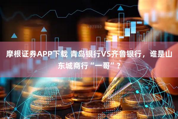 摩根证券APP下载 青岛银行VS齐鲁银行，谁是山东城商行“一哥”？