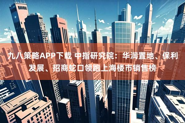 九八策略APP下载 中指研究院：华润置地、保利发展、招商蛇口领跑上海楼市销售榜