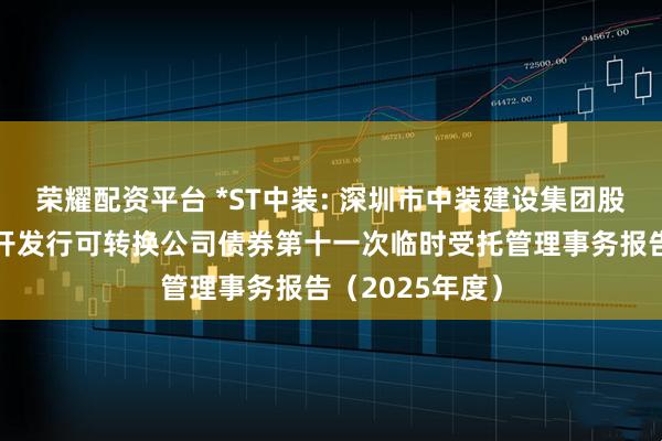 荣耀配资平台 *ST中装: 深圳市中装建设集团股份有限公司公开发行可转换公司债券第十一次临时受托管理事务报告（2025年度）