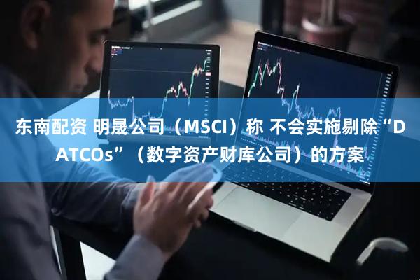 东南配资 明晟公司（MSCI）称 不会实施剔除“DATCOs”（数字资产财库公司）的方案