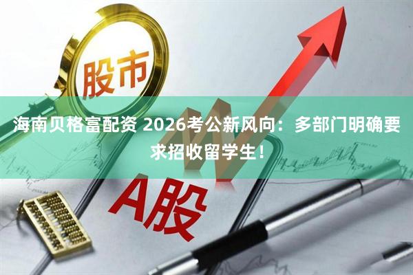 海南贝格富配资 2026考公新风向：多部门明确要求招收留学生！