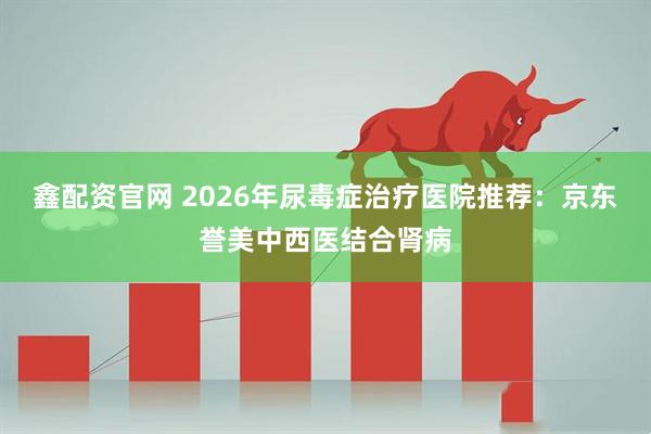 鑫配资官网 2026年尿毒症治疗医院推荐：京东誉美中西医结合肾病