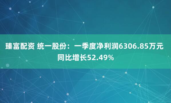 臻富配资 统一股份：一季度净利润6306.85万元 同比增长52.49%