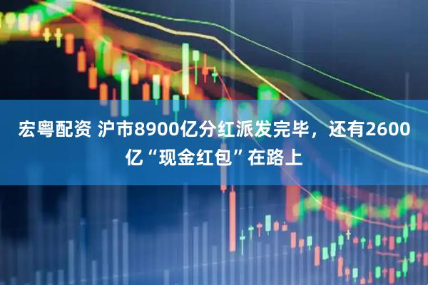 宏粤配资 沪市8900亿分红派发完毕，还有2600亿“现金红包”在路上